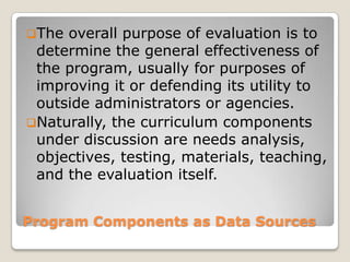Program Components as Data Sources
The overall purpose of evaluation is to
determine the general effectiveness of
the program, usually for purposes of
improving it or defending its utility to
outside administrators or agencies.
Naturally, the curriculum components
under discussion are needs analysis,
objectives, testing, materials, teaching,
and the evaluation itself.
 