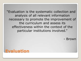 Evaluation
“Evaluation is the systematic collection and
analysis of all relevant information
necessary to promote the improvement of
the curriculum and assess its
effectiveness within the context of the
particular institutions involved.”
- Brown
 