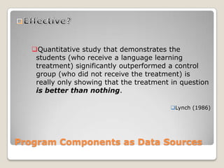 Program Components as Data Sources
Quantitative study that demonstrates the
students (who receive a language learning
treatment) significantly outperformed a control
group (who did not receive the treatment) is
really only showing that the treatment in question
is better than nothing.
Lynch (1986)
 