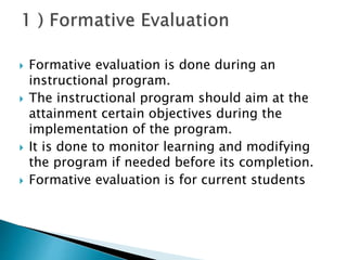  Formative evaluation is done during an
instructional program.
 The instructional program should aim at the
attainment certain objectives during the
implementation of the program.
 It is done to monitor learning and modifying
the program if needed before its completion.
 Formative evaluation is for current students
 
