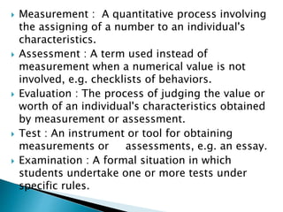  Measurement : A quantitative process involving
the assigning of a number to an individual's
characteristics.
 Assessment : A term used instead of
measurement when a numerical value is not
involved, e.g. checklists of behaviors.
 Evaluation : The process of judging the value or
worth of an individual's characteristics obtained
by measurement or assessment.
 Test : An instrument or tool for obtaining
measurements or assessments, e.g. an essay.
 Examination : A formal situation in which
students undertake one or more tests under
specific rules.
 