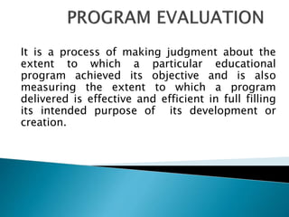 It is a process of making judgment about the
extent to which a particular educational
program achieved its objective and is also
measuring the extent to which a program
delivered is effective and efficient in full filling
its intended purpose of its development or
creation.
 