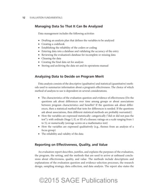 12——EVALUATION FUNDAMENTALS
Managing Data So That It Can Be Analyzed
Data management includes the following activities
•	 Drafting an analysis plan that defines the variables to be analyzed
•	 Creating a codebook
•	 Establishing the reliability of the coders or coding
•	 Entering data into a database and validating the accuracy of the entry
•	 Reviewing the evaluation’s database for incomplete or missing data
•	 Cleaning the data
•	 Creating the final data set for analysis
•	 Storing and archiving the data set and its operations manual
Analyzing Data to Decide on Program Merit
Data analysis consists of the descriptive (qualitative) and statistical (quantitative) meth-
ods used to summarize information about a program’s effectiveness. The choice of which
method of analysis to use is dependent on several considerations.
•	 The characteristics of the evaluation question and evidence of effectiveness (Do the
questions ask about differences over time among groups or about associations
between program characteristics and benefits? If the questions ask about differ-
ences, then a statistical method that tests for differences is needed. If the questions
ask about associations, then different statistical methods are probably warranted.)
•	 How the variables are expressed statistically: categorically (“did or did not pass the
test”); with ordinals (Stage I, II, or III of a disease; ratings on a scale ranging from 1
to 5); or numerically (average scores on a mathematics test)
•	 How the variables are expressed qualitatively (e.g., themes from an analysis of a
focus group)
•	 The reliability and validity of the data
Reporting on Effectiveness, Quality, and Value
An evaluation report describes, justifies, and explains the purposes of the evaluation,
the program, the setting, and the methods that are used to arrive at unbiased conclu-
sions about effectiveness, quality, and value. The methods include descriptions and
explanations of the evaluation question and evidence-selection processes, the research
design, sampling strategy, data collection, and data analysis. The report also states the
©2015 SAGE Publications
 