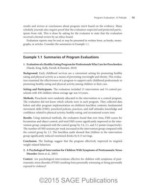 Program Evaluation: A Prelude ——13
results and arrives at conclusions about program merit based on the evidence. Many
scholarly journals also require proof that the evaluation respected and protected partic-
ipants from risk. This is done by asking for the evaluator to state that the evaluation
received a formal review by an ethics board.
Evaluation reports may be oral or may be presented in written form, as books, mono-
graphs, or articles. Consider the summaries in Example 1.1.
Example 1.1  Summaries of Program Evaluations
1.	 EvaluationofaHealthyEatingProgramforProfessionalsWhoCareforPreschoolers
(Hardy, King, Kelly, Farrell, & Howlett, 2010)
Background. Early childhood services are a convenient setting for promoting healthy
eating and physical activity as a means of preventing overweight and obesity. This evalua-
tion examined the effectiveness of a program to support early childhood professionals in
promoting healthy eating and physical activity among children in their care.
Setting and Participants. The evaluation included 15 intervention and 14 control pre-
schools with 430 children whose average age was 4.4 years.
Methods. Preschools were randomly allocated to the intervention or a control program.
The evaluators did not know which schools were in each program. They collected data
before and after program implementation on children’s lunchbox contents; fundamental
movement skills (FMS); preschool policies, practices, and staff attitudes; knowledge and
confidence related to physical activity; healthy eating; and recreational screen time.
Results. Using statistical methods, the evaluators found that over time, FMS scores for
locomotion and object control, and total FMS scores significantly improved in the inter-
vention group compared with the control group by 3.4, 2.1, and 5.5 points (respectively).
The number of FMS sessions per week increased in the intervention group compared with
the control group by 1.5. The lunchbox audit showed that children in the intervention
group significantly reduced sweetened drinks by 0.13 servings.
Conclusion. The findings suggest that the program effectively improved its targeted
weight-related behaviors.
2.	 A Psychological Intervention for Children With Symptoms of Posttraumatic Stress
Disorder (Stein et al., 2003)
Context. Are psychological interventions effective for children with symptoms of post-
traumatic stress disorder (PTSD) resulting from personally witnessing or being personally
exposed to violence?
©2015 SAGE Publications
 
