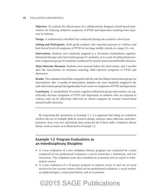 14——EVALUATION FUNDAMENTALS
Objective. To evaluate the effectiveness of a collaboratively designed school-based inter-
vention for reducing children’s symptoms of PTSD and depression resulting from expo-
sure to violence.
Design. A randomized controlled trial conducted during one academic school year.
Setting and Participants. Sixth-grade students who reported exposure to violence and
had clinical levels of symptoms of PTSD at two large middle schools in a large U.S. city.
Intervention. Students were randomly assigned to a 10-session standardized cognitive-
behavioral therapy early intervention group (61 students), or to a wait-list delayed interven-
tion comparison group (65 students) conducted by trained school mental health clinicians.
Main Outcome Measures. Students were assessed before the intervention and 3 months
after the intervention on measures assessing child reported symptoms of PTSD and
depression.
Results. The evaluation found that compared with the wait-list delayed intervention group (no
intervention), after 3 months of intervention, students who were randomly assigned to the
early intervention group had significantly lower scores on symptoms of PTSD and depression.
Conclusion. A standardized 10-session cognitive-behavioral group intervention can sig-
nificantly decrease symptoms of PTSD and depression in students who are exposed to
violence and can be effectively delivered on school campuses by trained school-based
mental health clinicians.
By examining the summaries in Example 1.1, it is apparent that doing an evaluation
involves the use of multiple skills in research design, statistics, data collection, and inter-
pretation. Since very few individuals have perfected all of these skills, evaluators almost
always work in teams, as is illustrated in Example 1.2.
Example 1.2  Program Evaluations as
an Interdisciplinary Discipline
•	 A 4-year evaluation of a new workplace literacy program was conducted by a team
composed of two professional evaluators, a survey researcher, a statistician, and two
instructors. The evaluation team also consulted an economist and an expert in infor-
mation science.
•	 A 3-year evaluation of a 35-project program to improve access to and use of social
services for low-income women relied on two professional evaluators, a social worker,
an epidemiologist, a nurse practitioner, and an economist.
©2015 SAGE Publications
 