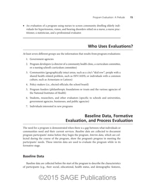Program Evaluation: A Prelude ——15
•	 An evaluation of a program using nurses to screen community dwelling elderly indi-
viduals for hypertension, vision, and hearing disorders relied on a nurse, a nurse prac-
titioner, a statistician, and a professional evaluator.
Who Uses Evaluations?
At least seven different groups use the information that results from program evaluations:
	 1.	 Government agencies
	 2.	 Program developers (a director of a community health clinic, a curriculum committee,
or a nursing school’s curriculum committee)
	 3.	 Communities (geographically intact areas, such as a city’s “skid row”; people with a
shared health-related problem, such as HIV/AIDS; or individuals with a common
culture, such as Armenians or Latinos)
	 4.	 Policy makers (i.e., elected officials; the school board)
	 5.	 Program funders (philanthropic foundations or trusts and the various agencies of
the National Institutes of Health)
	 6.	 Students, researchers, and other evaluators (specific to schools and universities,
government agencies, businesses, and public agencies)
	 7.	 Individuals interested in new programs
Baseline Data, Formative
Evaluation, and Process Evaluation
The need for a program is demonstrated when there is a gap between what individuals or
communities need and their current services. Baseline data are collected to document
program participants’ status before they begin the program. Interim data, which are col-
lected during the course of the program, show the program’s progress in meeting the
participants’ needs. These interim data are used to evaluate the program while in its
formative stage.
Baseline Data
Baseline data are collected before the start of the program to describe the characteristics
of participants (e.g., their social, educational, health status, and demographic features,
©2015 SAGE Publications
 