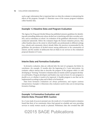 16——EVALUATION FUNDAMENTALS
such as age), information that is important later on when the evaluator is interpreting the
effects of the program. Example 1.3 illustrates some of the reasons program evaluators
collect baseline data.
Example 1.3 Baseline Data and Program Evaluation
The Agency for Drug and Alcohol Misuse has published extensive guidelines for identify-
ing and counselling adolescents whose alcohol use is interfering with their everyday activ-
ities, such as attendance at school. An evaluation of the guideline’s effectiveness is being
conducted nationwide. Before the evaluators begin the formal evaluation process, they
collect baseline data on the extent to which health care professionals in different settings
(e.g., schools and community clinics) already follow the practices recommended by the
guidelines, the prevalence of alcohol misuse among adolescents in the communities of
interest, and the number of adolescents that are likely to use services in the evaluation’s
proposed duration of 3 years.
Interim Data and Formative Evaluation
In formative evaluation, data are collected after the start of a program, but before its
conclusion—for example, 12 months after the beginning of a 3-year intervention. An
evaluator collects interim data to describe the progress of the program while it is still
developing or “forming.” Formative evaluation data are mainly useful to program develop-
ers and funders. Program developers and funders may want to know if a new program is
feasible as is, or whether it needs to be improved. A feasible program is one that can be
implemented according to plan and is likely to be beneficial.
Data from formative evaluations are always preliminary, and require cautious
interpretation. Example 1.4 illustrates why evaluators need to take care in interpreting
formative findings.
Example 1.4 Formative Evaluation and
Interim Data: Proceed With Caution
In a 3-year study of access to prenatal care, the results of a 14-month formative evaluation
found that three of six community clinics had opened on schedule and were providing
services to needy women exactly as planned. Preliminary data also revealed that 200
©2015 SAGE Publications
 