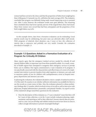 Program Evaluation: A Prelude ——17
women had been served in the clinics and that the proportion of babies born weighing less
than 2,500 grams (5.5 pounds) was 4%, well below the state’s average of 6%. The evaluators
concluded that progress was definitely being made toward improving access to prenatal
care. After 3 years, however, the evaluation results were quite different. The remaining
three scheduled clinics had never opened, and one of the original three clinics had closed.
Many fewer women were served than had been anticipated, and the proportion of low
birth weight babies was 6.6%.
As this example shows, data from a formative evaluation can be misleading. Good
interim results may be exhilarating, but poor ones can adversely affect staff morale.
With programs of relatively short duration—say, 2 years or less—the collection of
interim data is expensive and probably not very useful. Consider the evaluation
described in Example 1.5.
Example 1.5 Questions Asked in a Formative Evaluation of a
Program for Critically Ill Children
Many experts agree that the emergency medical services needed by critically ill and
injured children differ in important ways from those needed by adults. As a result, a num-
ber of health regions have attempted to reorganize their emergency services to provide
better care to children. One region commissioned a 3-year evaluation of its program. It
was specifically concerned with the characteristics and effectiveness of a soon to be imple-
mented intervention to prevent transfers from adult inpatient or intensive care units and
to maximize quality of care for children with cardiopulmonary arrest in hospital emer-
gency departments and intensive care units.
In planning the evaluation, the evaluators decided to check a sample of medical records in
15 of the state’s 56 counties to see whether sufficient information was available for them to
use the records as a main source of data. Also, the evaluators planned to release prelimi-
nary findings after 12 months, which involved reviews of records as well as interviews with
physicians, hospital administrators, paramedics, and patients’ families. An expert’s review
of the evaluation’s design raised these questions for the evaluators:
	 1.	 Does the description of this evaluation as a “3-year evaluation” mean that there will
be 3 years of data collection, or do the 3 years include evaluation planning, imple-
mentation, and reporting as well as data collection? Assume interim data are prom-
ised in a year. Can you develop and validate medical record review forms in time to
collect enough information to present meaningful findings?
©2015 SAGE Publications
 