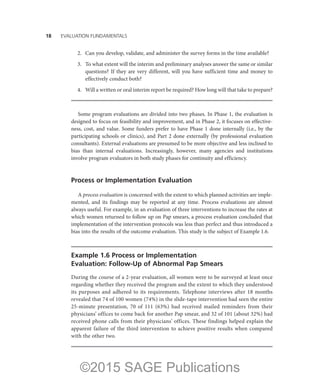 18——EVALUATION FUNDAMENTALS
	 2.	 Can you develop, validate, and administer the survey forms in the time available?
	 3.	 To what extent will the interim and preliminary analyses answer the same or similar
questions? If they are very different, will you have sufficient time and money to
effectively conduct both?
	 4.	 Will a written or oral interim report be required? How long will that take to prepare?
Some program evaluations are divided into two phases. In Phase 1, the evaluation is
designed to focus on feasibility and improvement, and in Phase 2, it focuses on effective-
ness, cost, and value. Some funders prefer to have Phase 1 done internally (i.e., by the
participating schools or clinics), and Part 2 done externally (by professional evaluation
consultants). External evaluations are presumed to be more objective and less inclined to
bias than internal evaluations. Increasingly, however, many agencies and institutions
involve program evaluators in both study phases for continuity and efficiency.
Process or Implementation Evaluation
A process evaluation is concerned with the extent to which planned activities are imple-
mented, and its findings may be reported at any time. Process evaluations are almost
always useful. For example, in an evaluation of three interventions to increase the rates at
which women returned to follow up on Pap smears, a process evaluation concluded that
implementation of the intervention protocols was less than perfect and thus introduced a
bias into the results of the outcome evaluation. This study is the subject of Example 1.6.
Example 1.6 Process or Implementation
Evaluation: Follow-Up of Abnormal Pap Smears
During the course of a 2-year evaluation, all women were to be surveyed at least once
regarding whether they received the program and the extent to which they understood
its purposes and adhered to its requirements. Telephone interviews after 18 months
revealed that 74 of 100 women (74%) in the slide-tape intervention had seen the entire
25-minute presentation, 70 of 111 (63%) had received mailed reminders from their
physicians’ offices to come back for another Pap smear, and 32 of 101 (about 32%) had
received phone calls from their physicians’ offices. These findings helped explain the
apparent failure of the third intervention to achieve positive results when compared
with the other two.
©2015 SAGE Publications
 