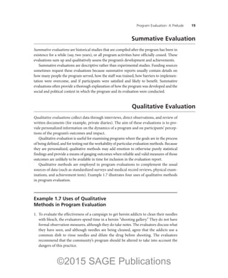 Program Evaluation: A Prelude ——19
Summative Evaluation
Summative evaluations are historical studies that are compiled after the program has been in
existence for a while (say, two years), or all program activities have officially ceased. These
evaluations sum up and qualitatively assess the program’s development and achievements.
Summative evaluations are descriptive rather than experimental studies. Funding sources
sometimes request these evaluations because summative reports usually contain details on
how many people the program served, how the staff was trained, how barriers to implemen-
tation were overcome, and if participants were satisfied and likely to benefit. Summative
evaluations often provide a thorough explanation of how the program was developed and the
social and political context in which the program and its evaluation were conducted.
Qualitative Evaluation
Qualitative evaluations collect data through interviews, direct observations, and review of
written documents (for example, private diaries). The aim of these evaluations is to pro-
vide personalized information on the dynamics of a program and on participants’ percep-
tions of the program’s outcomes and impact.
Qualitative evaluation is useful for examining programs where the goals are in the process
of being defined, and for testing out the workability of particular evaluation methods. Because
they are personalized, qualitative methods may add emotion to otherwise purely statistical
findings and provide a means of gauging outcomes when reliable and valid measures of those
outcomes are unlikely to be available in time for inclusion in the evaluation report.
Qualitative methods are employed in program evaluations to complement the usual
sources of data (such as standardized surveys and medical record reviews, physical exam-
inations, and achievement tests). Example 1.7 illustrates four uses of qualitative methods
in program evaluation.
Example 1.7 Uses of Qualitative
Methods in Program Evaluation
1.	 To evaluate the effectiveness of a campaign to get heroin addicts to clean their needles
with bleach, the evaluators spend time in a heroin “shooting gallery.” They do not have
formal observation measures, although they do take notes. The evaluators discuss what
they have seen, and although needles are being cleaned, agree that the addicts use a
common dish to rinse needles and dilute the drug before shooting. The evaluators
recommend that the community’s program should be altered to take into account the
dangers of this practice.
©2015 SAGE Publications
 