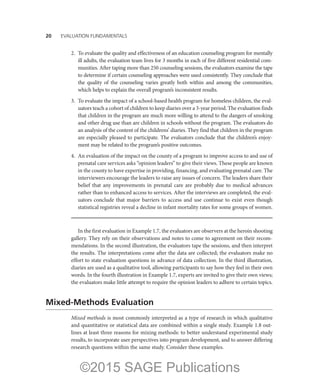 20——EVALUATION FUNDAMENTALS
2.	 To evaluate the quality and effectiveness of an education counseling program for mentally
ill adults, the evaluation team lives for 3 months in each of five different residential com-
munities. After taping more than 250 counseling sessions, the evaluators examine the tape
to determine if certain counseling approaches were used consistently. They conclude that
the quality of the counseling varies greatly both within and among the communities,
which helps to explain the overall program’s inconsistent results.
3.	 To evaluate the impact of a school-based health program for homeless children, the eval-
uators teach a cohort of children to keep diaries over a 3-year period. The evaluation finds
that children in the program are much more willing to attend to the dangers of smoking
and other drug use than are children in schools without the program. The evaluators do
an analysis of the content of the childrens’ diaries. They find that children in the program
are especially pleased to participate. The evaluators conclude that the children’s enjoy-
ment may be related to the program’s positive outcomes.
4.	 An evaluation of the impact on the county of a program to improve access to and use of
prenatal care services asks “opinion leaders” to give their views. These people are known
in the county to have expertise in providing, financing, and evaluating prenatal care. The
interviewers encourage the leaders to raise any issues of concern. The leaders share their
belief that any improvements in prenatal care are probably due to medical advances
rather than to enhanced access to services. After the interviews are completed, the eval-
uators conclude that major barriers to access and use continue to exist even though
statistical registries reveal a decline in infant mortality rates for some groups of women.
In the first evaluation in Example 1.7, the evaluators are observers at the heroin shooting
gallery. They rely on their observations and notes to come to agreement on their recom-
mendations. In the second illustration, the evaluators tape the sessions, and then interpret
the results. The interpretations come after the data are collected; the evaluators make no
effort to state evaluation questions in advance of data collection. In the third illustration,
diaries are used as a qualitative tool, allowing participants to say how they feel in their own
words. In the fourth illustration in Example 1.7, experts are invited to give their own views;
the evaluators make little attempt to require the opinion leaders to adhere to certain topics.
Mixed-Methods Evaluation
Mixed methods is most commonly interpreted as a type of research in which qualitative
and quantitative or statistical data are combined within a single study. Example 1.8 out-
lines at least three reasons for mixing methods: to better understand experimental study
results, to incorporate user perspectives into program development, and to answer differing
research questions within the same study. Consider these examples.
©2015 SAGE Publications
 