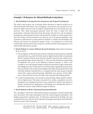 Program Evaluation: A Prelude ——21
Example 1.8 Reasons for Mixed-Methods Evaluations
1.	 Mixed Methods to Incorporate User Perspectives into Program Development
The study’s main purpose was to develop online education to improve people’s use of
web-based health information. The investigators convened five focus groups and con-
ducted in-depth interviews with 15 people to identify preferences for learning [user per-
spectives]. They asked participants questions about the value of audio and video
presentations. Using the information from the groups and interviews, the investigators
developed an online education tutorial and observed its usability in a small sample. Once
they had evidence that the education was ready for use in the general population, they
evaluated its effectiveness by using statistical methods to compare the knowledge, self-
efficacy, and Internet use among two groups. Group 1 was assigned to use the newly
created online tutorial, and Group 2 was given a printed checklist containing tips for wise
online health information searches.
2.	Mixed Methods to Answer Different Research Questions (Marczinski & Stamates,
2012; Yu, 2012)
A.	The investigators in this study want to find out if alcohol consumed with an artificially
sweetened mixer (e.g., diet soft drink) results in higher breath alcohol concentrations
(BrACs) compared with the same amount of alcohol consumed with a similar bever-
age containing sugar [Research Question 1]. They were also interested in determining
if individuals were aware of the differences [Research Question 2]. BrACs were
recorded, as were self-reported ratings of subjective intoxication, fatigue, impairment,
and willingness to drive. Performance was assessed using a signaled go/no-go reaction
time task. Based on the results, the investigators found that mixing alcohol with a diet
soft drink resulted in elevated BrACs, as compared with the same amount of alcohol
mixed with a sugar-sweetened beverage. Individuals were unaware of these differ-
ences, a factor that may increase the safety risks associated with drinking alcohol.
B.	 A mixed-methods project was devoted to understanding college students’ justifica-
tion for digital piracy. The project consisted of two studies, a qualitative one and a
quantitative one. Qualitative interviews were conducted to identify main themes in
students’ justification for digital piracy; the findings were subsequently tested in a
quantitative manner using a different sample of students.
3.	 Mixed Methods to Better Understand Experimental Results
The investigators found that experimental program participants reported significantly
more discomfort with study participation than did control program participants. This
finding surprised the evaluation team. To help them understand the findings, the team
conducted interviews with each of the experimental program participants and asked them
about the causes of their discomfort.
©2015 SAGE Publications
 