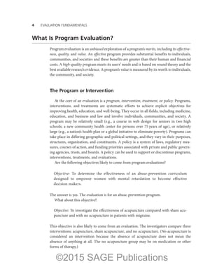 4——EVALUATION FUNDAMENTALS
What Is Program Evaluation?
Program evaluation is an unbiased exploration of a program’s merits, including its effective-
ness, quality, and value. An effective program provides substantial benefits to individuals,
communities, and societies and these benefits are greater than their human and financial
costs. A high-quality program meets its users’ needs and is based on sound theory and the
best available research evidence. A program’s value is measured by its worth to individuals,
the community, and society.
The Program or Intervention
At the core of an evaluation is a program, intervention, treatment, or policy. Programs,
interventions, and treatments are systematic efforts to achieve explicit objectives for
improving health, education, and well-being. They occur in all fields, including medicine,
education, and business and law and involve individuals, communities, and society. A
program may be relatively small (e.g., a course in web design for seniors in two high
schools; a new community health center for persons over 75 years of age), or relatively
large (e.g., a nation’s health plan or a global initiative to eliminate poverty). Programs can
take place in differing geographic and political settings, and they vary in their purposes,
structures, organization, and constituents. A policy is a system of laws, regulatory mea-
sures, courses of action, and funding priorities associated with private and public govern-
ing agencies, trusts, and boards. A policy can be used to support or discontinue programs,
interventions, treatments, and evaluations.
Are the following objectives likely to come from program evaluations?
Objective: To determine the effectiveness of an abuse-prevention curriculum
designed to empower women with mental retardation to become effective
­decision makers.
The answer is yes. The evaluation is for an abuse-prevention program.
What about this objective?
Objective: To investigate the effectiveness of acupuncture compared with sham acu-
puncture and with no acupuncture in patients with migraine.
This objective is also likely to come from an evaluation. The investigators compare three
interventions: acupuncture, sham acupuncture, and no acupuncture. (No acupuncture is
considered an intervention because the absence of acupuncture does not mean the
absence of anything at all. The no acupuncture group may be on medication or other
forms of therapy.)
©2015 SAGE Publications
 