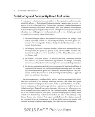 22——EVALUATION FUNDAMENTALS
Participatory and Community-Based Evaluation
A participatory evaluation invites representatives of the organizations and communities
that will be affected by the evaluation’s findings to join the evaluation team as partners in
some or all of the evaluation activities. Proponents of community-based evaluations assert
that when community participation is encouraged, there are at least four reasons why an
evaluation’s findings can be particularly useful in helping to reduce disparities in health,
education, and well-being based on characteristics, such as race, ethnicity, age, sexual
orientation, socioeconomic status, and geography.
	 1.	 Participation helps to improve the quality and validity of research by giving it a basis
in local knowledge, culture, and history. In participatory evaluations, public con-
cerns are viewed ecologically—that is, in their political and social context as well as
in their clinical setting.
	 2.	 Including the expertise of community members enhances the relevance of the eval-
uation questions, the quality and quantity of data gathered, and the use of the data.
Community members as well as researchers “own” the data and therefore want to
see the data used.
	 3.	 Participatory evaluation projects can assist in providing community members
with resources and possible employment opportunities. For example, community
members can help evaluators in translating surveys and in conducting interviews.
	 4.	 Participatory evaluations can lead to improvements in the health and well-being of
communities by studying and addressing important community needs and increas-
ing community members’ power and control over the research process. The com-
munity can keep the evaluators on track, preventing them from taking an approach
that is too academic or theoretical.
Participatory evaluators must be skilled in working with diverse groups of individuals.
They must learn how to lead meetings, encourage consensus, and inform participants
about the objectives and purposes of evaluation studies in general and their own evalua-
tions in particular. At the same time, participatory evaluators must lead the process of
collecting unbiased data and interpreting those data objectively. Not all programs—no
matter how well-intentioned—are effective, and even those that have positive effects may
not be cost-effective, and so the participatory evaluator must be prepared to be the bearer
of bad news. Participatory evaluations themselves also tend to be extremely costly
because they are labor-intensive: They require individuals from the evaluation team and
the community to spend time agreeing on evidence of effectiveness and assisting with
technical activities, including research design, data collection, and report writing.
©2015 SAGE Publications
 