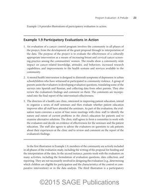 Program Evaluation: A Prelude ——23
Example 1.9 provides illustrations of participatory evaluation in action.
Example 1.9	Participatory Evaluations in Action
1.	 An evaluation of a cancer control program involves the community in all phases of
the project, from the development of the grant proposal through to interpretation of
the data. The purpose of the project is to evaluate the effectiveness of a culturally
appropriate intervention as a means of increasing breast and cervical cancer screen-
ing practice among the communities’ women. The results show a community-wide
impact on cancer-related knowledge, attitudes, and behaviors; increased research
capabilities; and improvements to the health systems and services available to the
community.
2.	 A mental health intervention is designed to diminish symptoms of depression in urban
schoolchildren who have witnessed or participated in community violence. A group of
parents assist the evaluators in developing evaluation questions, translating some of the
surveys into Spanish and Russian, and collecting data from other parents. They also
review the evaluation’s findings and comment on them. The comments are incorpo-
rated into the final report of the intervention’s effectiveness.
3.	 The directors of a health care clinic, interested in improving patient education, intend
to organize a series of staff seminars and then evaluate whether patient education
improves after all staff have attended the seminars. As part of the evaluation, the eval-
uation team convenes a series of four noon meetings with clinic staff to identify the
nature and extent of current problems in the clinic’s education for patients and to
examine alternative solutions. The clinic staff agrees to form a committee to work with
the evaluators and decide on evidence of effectiveness for the seminars and the patient
education. The staff also agrees to advise the evaluators on questions to ask patients
about their experiences at the clinic and to review and comment on the report of the
evaluation’s findings.
In the first illustration in Example 1.9, members of the community are actively included
in all phases of the evaluation study, including the writing of the proposal for funding and
the interpretation of the data. In the second instance, parents work with the evaluators on
many activities, including the formulation of evaluation questions, data collection, and
reporting. They are not necessarily involved in designing the evaluation (e.g., determining
which children are eligible for participation and the characteristics of the control or com-
parative intervention) or in the data analysis. The third illustration is a participatory
©2015 SAGE Publications
 