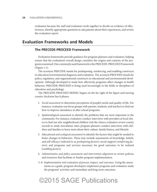 24——EVALUATION FUNDAMENTALS
evaluation because the staff and evaluators work together to decide on evidence of effec-
tiveness, identify appropriate questions to ask patients about their experiences, and review
the evaluation report.
Evaluation Frameworks and Models
The PRECEDE-PROCEED Framework
Evaluation frameworks provide guidance for program planners and evaluators, helping
ensure that the evaluation’s overall design considers the origins and contexts of the pro-
gramsexamined.OnecommonlyusedframeworkisthePRECEDE-PROCEEDFramework
(Figure 1.1).
The acronym PRECEDE stands for predisposing, reinforcing, and enabling constructs
in education/environmental diagnosis and evaluation. The acronym PROCEED stands for
policy, regulatory, and organizational constructs in educational and environmental devel-
opment. Although developed to study how effectively programs affect changes in health
behavior, PRECEDE-PROCEED is being used increasingly in the fields or disciplines of
education and psychology.
The PRECEDE-PROCEED MODEL begins on the far right of the figure and moving
counter clockwise has 8 phases.
	 1.	 Social assessment to determine perceptions of people’s needs and quality of life. For
instance, evaluators use focus groups with parents, students, and teachers to find out
how to improve attendance at after school programs.
	 2.	 Epidemiological assessment to identify the problems that are most important in the
community. For instance, evaluators conduct interviews with providers at local clin-
ics to find out why neighborhood children visit the clinics; evaluators review county
records to study inoculation rates; program planners conduct interviews with chil-
dren and families to learn more about their culture, family history, and lifestyle.
	 3.	 Educational and ecological assessment to identify the factors that might be needed to
foster changes in behaviors. These may include assessments of knowledge, beliefs,
and self-efficacy (referred to as predisposing factors); social support (reinforcing fac-
tors); and programs and services necessary for good outcomes to be realized
(enabling factors).
	 4.	 Administrative and policy assessment and intervention alignment to review policies
and resources that facilitate or hinder program implementation.
	5–8.	
Implementation and evaluation of process, impact, and outcomes. Using the assess-
ments as a guide, program developers implement programs and evaluators study
the programs’ activities and immediate and long-term outcomes.
©2015 SAGE Publications
 