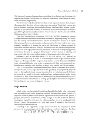 Program Evaluation: A Prelude ——27
This framework consists of six steps for accomplishing the evaluation (e.g., beginning with
engaging stakeholders) and includes four standards for assessing the evaluation: accuracy,
utility, feasibility, and propriety.
The three frameworks described above share several important features. First, they are
all more precisely described as frameworks rather than models. That is, their purpose is to
provide guidance in program planning and evaluation. Strictly speaking, models “predict”
behavior or outcomes and are based on theoretical expectations or empirical evidence
gained through experience and experiment. Frameworks leave the theories and methods
of implementation to the evaluator.
These three frameworks are all-inclusive. PRECEDE-PROCEED, for example, contains
a comprehensive set of factors that should be considered in program planning and evalua-
tion. It is unlikely, however, that evaluators will ever find themselves involved in all aspects
of program development and evaluation as characterized in this framework. In many cases,
evaluators are called in to appraise the merits and effectiveness of existing programs. In
other cases, evaluators are asked to be part of research teams that are developing interven-
tions. No one really expects an individual evaluator to be the expert in the planning process
or in the development of a program. The evaluator’s primary domain is collecting and
interpreting valid data on the implementation of the program and its effectiveness.
Frameworks, such as PRECEDE-PROCEED, RE-AIM, and the CDC’s approach to
practical evaluation may be useful in encouraging evaluators to pay attention to the
origins and development of the programs they examine (even if the evaluator had little
to do with establishing the need for the programs or with their implementation). Any
knowledge an evaluator gains may help to design more realistic and relevant studies.
The CDC’s framework is different from PRECEDE-PROCEED and RE-AIM in that it
incorporates standards for a good evaluation that specifically include propriety. Propriety
refers to the legal and ethical considerations involved in evaluation research. With the
exception of very small, local studies, and some larger studies conducted under certain
circumstances, most evaluation studies are now required by law and institutional practice
to demonstrate their ethical nature in writing, specifying how they will show respect for
their participants and protect participants’ privacy.
Logic Models
A logic model is a planning tool to clarify and graphically display what your evalua-
tion intends to do and what it hopes to accomplish. The most basic model consists of a
depiction (often in graphic form) and an explanation of the resources that go into a
program, the activities it undertakes, and the changes or benefits that result. The rela-
tionships are logical. In most cases, the relationships have not been tested empirically.
Figure 1.3 shows the components of a basic logic model developed by the Centers for
Disease Control and Prevention.
According to its supporters, a logic model describes the sequence of events
presumed to produce or generate benefits or change over time. It portrays the chain
©2015 SAGE Publications
 