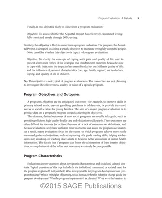 Program Evaluation: A Prelude ——5
Finally, is this objective likely to come from a program evaluation?
Objective: To assess whether the Acquittal Project has effectively exonerated wrong-
fully convicted people through DNA testing.
Similarly, this objective is likely to come from a program evaluation. The program, the Acquit-
tal Project, is designed to achieve a specific objective: to exonerate wrongfully convicted people.
Now, consider whether this objective is typical of program evaluations.
Objective: To clarify the concepts of coping with pain and quality of life, and to
present a literature review of the strategies that children with recurrent headaches use
to cope with their pain; the impact of recurrent headaches on children’s quality of life;
and the influence of personal characteristics (i.e., age, family support) on headaches,
coping, and quality of life in children.
No. This objective is not typical of program evaluations. The researchers are not planning
to investigate the effectiveness, quality, or value of a specific program.
Program Objectives and Outcomes
A program’s objectives are its anticipated outcomes—for example, to improve skills in
primary school math, prevent gambling problems in adolescents, or provide increased
access to social services for young families. The aim of a major program evaluation is to
provide data on a program’s progress toward achieving its objectives.
The ultimate, desired outcomes of most social programs are usually lofty goals, such as
providing efficient, high-quality health care and education to all people. These outcomes are
often difficult to measure (or achieve) because of a lack of consensus on definitions, and
because evaluators rarely have sufficient time to observe and assess the programs accurately.
As a result, many evaluations focus on the extent to which programs achieve more easily
measured goals and objectives, such as improving 4th grade reading skills, helping adoles-
cents stop smoking, or teaching older adults to become better consumers of online health
information. The idea is that if programs can foster the achievement of these interim objec-
tives, accomplishment of the loftier outcomes may eventually become possible.
Program Characteristics
Evaluations answer questions about a program’s characteristics and social and cultural con-
texts. Typical questions of this type include: Is the individual, communal, or societal need for
the program explained? Is it justified? Who is responsible for program development and pro-
gram funding? Which principles of learning, social justice, or health-behavior change guide the
program development? Was the program implemented as planned? What were the barriers to
©2015 SAGE Publications
 