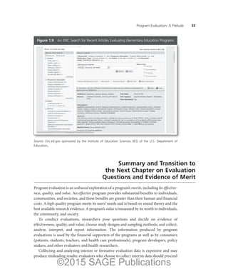 Program Evaluation: A Prelude ——33
Summary and Transition to
the Next Chapter on Evaluation
Questions and Evidence of Merit
Program evaluation is an unbiased exploration of a program’s merits, including its effective-
ness, quality, and value. An effective program provides substantial benefits to individuals,
communities, and societies, and these benefits are greater than their human and financial
costs. A high-quality program meets its users’ needs and is based on sound theory and the
best available research evidence. A program’s value is measured by its worth to individuals,
the community, and society.
To conduct evaluations, researchers pose questions and decide on evidence of
effectiveness, quality, and value; choose study designs and sampling methods; and collect,
analyze, interpret, and report information. The information produced by program
evaluations is used by the financial supporters of the programs as well as by consumers
(patients, students, teachers, and health care professionals), program developers, policy
makers, and other evaluators and health researchers.
Collecting and analyzing interim or formative evaluation data is expensive and may
produce misleading results; evaluators who choose to collect interim data should proceed
Figure 1.9  
An ERIC Search for Recent Articles Evaluating Elementary Education Programs
Source: Eric.ed.gov sponsored by the Institute of Education Sciences (IES) of the U.S. Department of
Education.
©2015 SAGE Publications
 