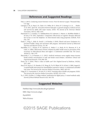 36——EVALUATION FUNDAMENTALS
References and Suggested Readings
Fink, A. (2013). Conducting research literature reviews: From the Internet to paper. Thousand Oaks,
CA: Sage.
Galvagno, S. M., Jr., Haut, E. R., Zafar, S. N., Millin, M. G., Efron, D. T., Koenig, G. J., Jr., . . . Haider,
A. H. (2012, April 18). Association between helicopter vs ground emergency medical services
and survival for adults with major trauma. JAMA: The Journal of the American Medical
Association, 307(15), 1602–1610.
Hammond, G. C., Croudace, T. J., Radhakrishnan, M., Lafortune, L., Watson, A., McMillan-Shields, F.,
 Jones, P. B. (2012, September). Comparative effectiveness of cognitive therapies delivered
face-to-face or over the telephone: An observational study using propensity methods. PLoS
One, 7(9).
Hardy, L., King, L., Kelly, B., Farrell, L.,  Howlett, S. (2010). Munch and move: Evaluation of a
preschool healthy eating and movement skill program. International Journal of Behavioral
Nutrition and Physical Activity, 7(1), 80.
MacMillan, H. L., Thomas, B. H., Jamieson, E., Walsh, C. A., Boyle, M. H., Shannon, H. S., 
Gafni, A. (2005). Effectiveness of home visitation by public-health nurses in prevention of the
recurrence of child physical abuse and neglect: A randomised controlled trial. The Lancet,
365(9473), 1786–1793.
Marczinski, C. A.,  Stamates, A. L. (2012). Artificial sweeteners versus regular mixers increase
breath alcohol concentrations in male and female social drinkers. Alcoholism: Clinical and
Experimental Research, 37(4), 696–702.
Porter, M. E. (2010). What is value in health care? New England Journal of Medicine, 363(26),
2477–2481.
Stein, B. D., Jaycox, L. H., Kataoka, S. H., Wong, M., Tu, W., Elliott, M. N.,  Fink, A. (2003, August 6).
A mental health intervention for schoolchildren exposed to violence: A randomized controlled
trial. Jama: The Journal of the American Medical Association, 290(5), 603–611.
Volpp, K. G., Loewenstein, G.,  Asch, D. A. (2012). Assessing value in health care programs. JAMA:
The Journal of the American Medical Association, 307(20), 2153–2154.
Yu, S. (2012, October 1). College students’ justification for digital piracy: A mixed methods study.
Journal of Mixed Methods Research, 6(4), 364–378.
Suggested Websites
PubMed: http://www.ncbi.nlm.nih.gov/pubmed
ERIC: http://www.eric.ed.gov
PsychINFO
Web of Science
©2015 SAGE Publications
 