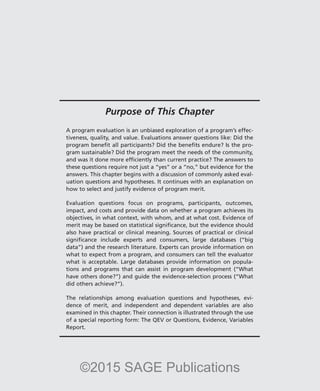 Purpose of This Chapter
A program evaluation is an unbiased exploration of a program’s effec-
tiveness, quality, and value. Evaluations answer questions like: Did the
program benefit all participants? Did the benefits endure? Is the pro-
gram sustainable? Did the program meet the needs of the community,
and was it done more efficiently than current practice? The answers to
these questions require not just a “yes” or a “no,” but evidence for the
answers. This chapter begins with a discussion of commonly asked eval-
uation questions and hypotheses. It continues with an explanation on
how to select and justify evidence of program merit.
Evaluation questions focus on programs, participants, outcomes,
impact, and costs and provide data on whether a program achieves its
objectives, in what context, with whom, and at what cost. Evidence of
merit may be based on statistical significance, but the evidence should
also have practical or clinical meaning. Sources of practical or clinical
significance include experts and consumers, large databases (“big
data”) and the research literature. Experts can provide information on
what to expect from a program, and consumers can tell the evaluator
what is acceptable. Large databases provide information on popula-
tions and programs that can assist in program development (“What
have others done?”) and guide the evidence-selection process (“What
did others achieve?”).
The relationships among evaluation questions and hypotheses, evi-
dence of merit, and independent and dependent variables are also
examined in this chapter. Their connection is illustrated through the use
of a special reporting form: The QEV or Questions, Evidence, Variables
Report.
©2015 SAGE Publications
 