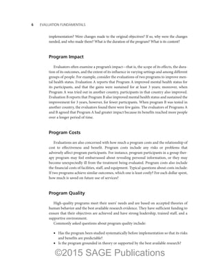 6——EVALUATION FUNDAMENTALS
implementation? Were changes made to the original objectives? If so, why were the changes
needed, and who made them? What is the duration of the program? What is its content?
Program Impact
Evaluators often examine a program’s impact—that is, the scope of its effects, the dura-
tion of its outcomes, and the extent of its influence in varying settings and among different
groups of people. For example, consider the evaluations of two programs to improve men-
tal health status. Evaluation A reports that Program A improved mental health status for
its participants, and that the gains were sustained for at least 3 years; moreover, when
Program A was tried out in another country, participants in that country also improved.
Evaluation B reports that Program B also improved mental health status and sustained the
improvement for 3 years, however, for fewer participants. When program B was tested in
another country, the evaluators found there were few gains. The evaluators of Programs A
and B agreed that Program A had greater impact because its benefits reached more people
over a longer period of time.
Program Costs
Evaluations are also concerned with how much a program costs and the relationship of
cost to effectiveness and benefit. Program costs include any risks or problems that
adversely affect program participants. For instance, program participants in a group ther-
apy program may feel embarrassed about revealing personal information, or they may
become unexpectedly ill from the treatment being evaluated. Program costs also include
the financial costs of facilities, staff, and equipment. Typical questions about costs include:
If two programs achieve similar outcomes, which one is least costly? For each dollar spent,
how much is saved on future use of services?
Program Quality
High-quality programs meet their users’ needs and are based on accepted theories of
human behavior and the best available research evidence. They have sufficient funding to
ensure that their objectives are achieved and have strong leadership, trained staff, and a
supportive environment.
Commonly asked questions about program quality include:
•	 Has the program been studied systematically before implementation so that its risks
and benefits are predictable?
•	 Is the program grounded in theory or supported by the best available research?
©2015 SAGE Publications
 