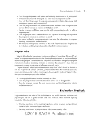 Program Evaluation: A Prelude ——7
•	 Does the program provide a safe, healthy, and nurturing environment for all participants?
•	 Is the infrastructure well-developed, and is the fiscal management sound?
•	 How well does the program develop and nurture positive relationships among staff,
participants, parents, and communities?
•	 Does the program recruit, hire, and train a diverse staff who value each participant
and can deliver services as planned at the highest level?
•	 Has the program established a partnership with communities in order to achieve
program goals?
•	 Does the program have a coherent mission and a plan for increasing capacity so that
the program is sustained or continues to grow?
•	 Is a system in place for measuring outcomes and using that information for program
planning, improvement, and evaluation?
•	 Are resources appropriately allocated so that each component of the program and
its evaluation are likely to produce unbiased and relevant information?
Program Value
Value is defined as the importance, worth, or usefulness of something. The word “eval-
uation” in program evaluation implies that the discipline’s purpose is to analyze and judge
the value of a program. The term value is subjective, and the whole enterprise of program
evaluation is based on identifying strategies to minimize the subjectivity—bias—that can
consume the process of analyzing or judging a program’s merit.
Despite the term’s subjectivity, most evaluators agree that “value” should be defined to
suit the recipients of services (students, patients) rather than the suppliers (teachers,
nurses, physicians, social workers, psychologists, funders, policy makers). Typical evalua-
tion questions about program value include:
•	 Do the program’s risks or benefits outweigh its costs?
•	 Does the program meet a need that no other service can or does provide?
•	 Does the program provide the most improvement and benefits possible with its
available resources?
Evaluation Methods
Program evaluators use many of the methods social and health scientists, educators, and
psychologists rely on to gather reliable and valid evidence. These methods typically
include the following activities:
	 1.	 Selecting questions for formulating hypotheses about program and participant
characteristics, outcomes, impact, and costs
	 2.	 Deciding on evidence of program merit: effectiveness, quality, value
©2015 SAGE Publications
 