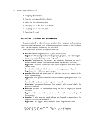 8——EVALUATION FUNDAMENTALS
	 3.	 Designing the evaluation
	 4.	 Selecting participants for the evaluation
	 5.	 Collecting data on program merit
	 6.	 Managing data so that it can be analyzed
	 7.	 Analyzing data to decide on merit
	 8.	 Reporting the results
Evaluation Questions and Hypotheses
Evaluations directly or indirectly answer questions about a program’s implementation,
outcomes, impact, and costs. Some evaluations design their studies to test hypotheses
rather than ask questions, although the two are related.
Typical evaluation questions and hypotheses include:
•	 Question: Did the program achieve its goals and objectives?
	 Hypothesis: When compared to a similar program, program A will achieve signifi-
cantly more goals and objectives than Program B.
•	 Question: Which program characteristics (e.g., theoretical foundation, use of tech-
nology, funding) are most likely responsible for the best and worst outcomes?
	 Hypothesis: The online course will achieve significantly better results than the tra-
ditional course.
•	 Question: For which individuals or groups was the program most effective?
	 Hypothesis: Boys will learn as quickly as girls.
•	 Question: How applicable are the program’s objectives and activities to other partic-
ipants in other settings?
	 Hypothesis: Participants in other schools will do as well as participants in the local
school.
•	 Question: How enduring were the program’s outcomes?
	 Hypothesis: Participants will maintain their gains over a five-year period after the
program’s conclusion.
•	 Question: What are the relationships among the costs of the program and its
outcomes?
	 Hypothesis: For every dollar spent, there will be at least one reading level
improvement.
•	 Question: To what extent did social, political, and financial support influence the
program’s outcomes and acceptability?
	 Hypothesis: Local support is associated with greater program satisfaction.
©2015 SAGE Publications
 