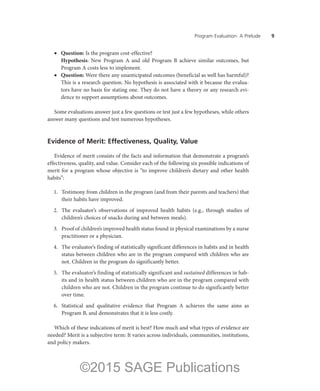 Program Evaluation: A Prelude ——9
•	 Question: Is the program cost-effective?
	 Hypothesis: New Program A and old Program B achieve similar outcomes, but
Program A costs less to implement.
•	 Question: Were there any unanticipated outcomes (beneficial as well has harmful)?
	 This is a research question. No hypothesis is associated with it because the evalua-
tors have no basis for stating one. They do not have a theory or any research evi-
dence to support assumptions about outcomes.
Some evaluations answer just a few questions or test just a few hypotheses, while others
answer many questions and test numerous hypotheses.
Evidence of Merit: Effectiveness, Quality, Value
Evidence of merit consists of the facts and information that demonstrate a program’s
effectiveness, quality, and value. Consider each of the following six possible indications of
merit for a program whose objective is “to improve children’s dietary and other health
habits”:
	 1.	 Testimony from children in the program (and from their parents and teachers) that
their habits have improved.
	 2.	 The evaluator’s observations of improved health habits (e.g., through studies of
children’s choices of snacks during and between meals).
	 3.	 Proof of children’s improved health status found in physical examinations by a nurse
practitioner or a physician.
	 4.	 The evaluator’s finding of statistically significant differences in habits and in health
status between children who are in the program compared with children who are
not. Children in the program do significantly better.
	 5.	 The evaluator’s finding of statistically significant and sustained differences in hab-
its and in health status between children who are in the program compared with
children who are not. Children in the program continue to do significantly better
over time.
	 6.	 Statistical and qualitative evidence that Program A achieves the same aims as
Program B, and demonstrates that it is less costly.
Which of these indications of merit is best? How much and what types of evidence are
needed? Merit is a subjective term: It varies across individuals, communities, institutions,
and policy makers.
©2015 SAGE Publications
 