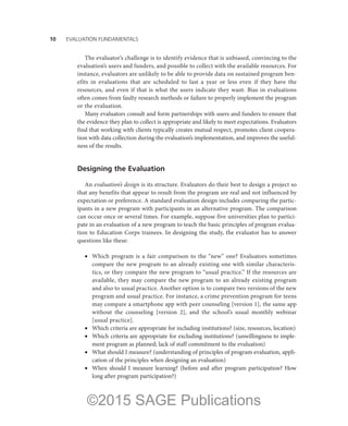 10——EVALUATION FUNDAMENTALS
The evaluator’s challenge is to identify evidence that is unbiased, convincing to the
evaluation’s users and funders, and possible to collect with the available resources. For
instance, evaluators are unlikely to be able to provide data on sustained program ben-
efits in evaluations that are scheduled to last a year or less even if they have the
resources, and even if that is what the users indicate they want. Bias in evaluations
often comes from faulty research methods or failure to properly implement the program
or the evaluation.
Many evaluators consult and form partnerships with users and funders to ensure that
the evidence they plan to collect is appropriate and likely to meet expectations. Evaluators
find that working with clients typically creates mutual respect, promotes client coopera-
tion with data collection during the evaluation’s implementation, and improves the useful-
ness of the results.
Designing the Evaluation
An evaluation’s design is its structure. Evaluators do their best to design a project so
that any benefits that appear to result from the program are real and not influenced by
expectation or preference. A standard evaluation design includes comparing the partic-
ipants in a new program with participants in an alternative program. The comparison
can occur once or several times. For example, suppose five universities plan to partici-
pate in an evaluation of a new program to teach the basic principles of program evalua-
tion to Education Corps trainees. In designing the study, the evaluator has to answer
questions like these:
•	 Which program is a fair comparison to the “new” one? Evaluators sometimes
compare the new program to an already existing one with similar characteris-
tics, or they compare the new program to “usual practice.” If the resources are
available, they may compare the new program to an already existing program
and also to usual practice. Another option is to compare two versions of the new
program and usual practice. For instance, a crime prevention program for teens
may compare a smartphone app with peer counseling [version 1], the same app
without the counseling [version 2], and the school’s usual monthly webinar
[usual practice].
•	 Which criteria are appropriate for including institutions? (size, resources, location)
•	 Which criteria are appropriate for excluding institutions? (unwillingness to imple-
ment program as planned; lack of staff commitment to the evaluation)
•	 What should I measure? (understanding of principles of program evaluation, appli-
cation of the principles when designing an evaluation)
•	 When should I measure learning? (before and after program participation? How
long after program participation?)
©2015 SAGE Publications
 