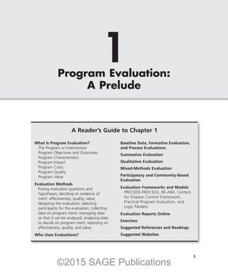 1
Program Evaluation:
A Prelude
A Reader’s Guide to Chapter 1
What Is Program Evaluation?
The Program or Intervention
Program Objectives and Outcomes
Program Characteristics
Program Impact
Program Costs
Program Quality
Program Value
Evaluation Methods
Posing evaluation questions and
hypotheses; deciding on evidence of
merit: effectiveness, quality, value;
designing the evaluation; selecting
participants for the evaluation; collecting
data on program merit; managing data
so that it can be analyzed; analyzing data
to decide on program merit; reporting on
effectiveness, quality, and value.
Who Uses Evaluations?
Baseline Data, Formative Evaluation,
and Process Evaluations
Summative Evaluation
Qualitative Evaluation
Mixed-Methods Evaluation
Participatory and Community-Based
Evaluation
Evaluation Frameworks and Models
PRECEDE-PROCEED, RE-AIM, Centers
for Disease Control Framework,
Practical Program Evaluation, and
Logic Models
Evaluation Reports Online
Exercises
Suggested References and Readings
Suggested Websites
3
©2015 SAGE Publications
 