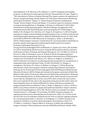 planning.Kettner, P. M., Moroney, R. M., & Martin, L. L. (2017). Designing and managing
programs: An effectiveness-based approach (5th ed.). Thousand Oaks, CA: Sage.· Chapter 2,
“The Contribution of Theory to Program Planning”This chapter examines the application of
theory in program planning.· Review Chapter 10, “Performance Measurement, Monitoring,
and Program Evaluation”· Chapter 11, “Impact Program Evaluation and Hypothesis
Testing”· Review Chapter 10 and read Chapter 11 to examine aspects of evaluation essential
to program planning.Berhane, A., Biadgilign, S., Berhane, A., & Memiah, P. (2015). Male
involvement in family planning program in Northern Ethiopia: An application of the
Transtheoretical model. Patient Education and Counseling 98, 469–475Kroelinger, C.D.,
Rankin, K. M., Chamgers, D.A., Diez Roux, A.V., Huges, K., & Grigorescu, V. (2014). Using the
principles of complex systems thinking and implementation sceice to enhance maternal and
child health program planning and delivery. Maternal Child Health Journal, 18, 1560–1564.
doi 10.1007/s10995-014-1586-9Silverman, B., Champney, J., Steber, S., & Zubritsky, C.
(2015). Collaborating for consensus: Considerations for convening Coalition stakeholders to
promote a gender-based approach to addressing the health needs of sex workers.
Evaluation and Program Planning 51,17–26
doi.org/10.1016/j.evalprogplan.2014.12.002Smith, T.L., Barlow, P.b., Peters, J.M., & Skolits,
G.J. (2015). Demystifying reflective practice: Using the DATA model to enhance evaluators’
professional activities. Evaluation and Program Planning, 52, 142–147.Albert, D., Fortin, R.,
Herrera, C., Riley, B., Hanning, R., Lessio, A., & Rush, B. (2013). Strengthening chronic
disease prevention programming: The toward evidence-Informed practice (TEIP) program
evidence tool. Preventing Chronic Disease, 10,1–9Baron, K., Hodgson, A., & Walshe, C.
(2015). Evaluation of an advance care planning education programme for nursing homes: A
longitudinal study. Nurse Education Today, 35, 689–695.Schmitt, C.L., Glasgow, L.,
Lavinghouze, S.R., Ricker, P.P., Fulmer, E., McAleer, K., & Rogers, T. (2016). Measuring
infrastructure: A key step in program evaluation and planning. Evaluation and Program
Planning, 56, 50–56 doi.org/10.1016/j.evalprogplan.2016.03.007Required MediaLaureate
Education (Producer). (2011). Design and evaluation of programs and projects [Video file].
Baltimore, MD: Author.“Performance Measurement, Monitoring, and Evaluation” (featuring
Dr. Donna Shambley-Ebron, Dr. Melissa Willmarth, and Dr. Debora Dole)You may view this
course video by clicking the link or on the course DVD, which contains the same content.
Once you’ve opened the link, click on the appropriate media piece.In this week’s videos, Dr.
Donna Shambley-Ebron, Dr. Melissa Willmarth, Dr. Debora Dole discuss evaluation for
programs.Optional ResourcesAhmad, F., Roy, A., Brady, S., Belgeonne, S., Dunn, L., & Pitts, J.
(2007). Care pathway initiative for people with intellectual disabilities: Impact evaluation.
Journal of Nursing Management, 15(7), 700–702.This article is an example of an impact
evaluation.Gard, C. L., Flannigan, P. N., & Cluskey, M. (2004). Program evaluation: An
ongoing systematic process. Nursing Education Perspectives, 25(4), 176–179.This article
discusses the use of accreditation standards and site visits as a plan for ongoing evaluation
for a nursing program.Graff, J. C., Russell, C. K., & Stegbauer, C. C. (2007). Formative and
summative evaluation of a practice doctorate program. Nurse Educator, 32(4), 173–
177.Milne, L., Scotland, G., Tagiyeva-Milne, N., & Hussein, J. (2004). Safe motherhood
program evaluation: Theory and practice. Journal of Midwifery & Women’s Health, 49(4),
 