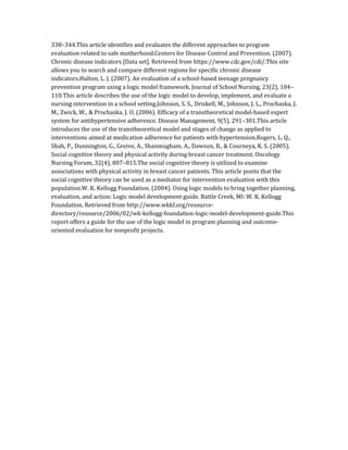 338–344.This article identifies and evaluates the different approaches to program
evaluation related to safe motherhood.Centers for Disease Control and Prevention. (2007).
Chronic disease indicators [Data set]. Retrieved from https://www.cdc.gov/cdi/.This site
allows you to search and compare different regions for specific chronic disease
indicators.Hulton, L. J. (2007). An evaluation of a school-based teenage pregnancy
prevention program using a logic model framework. Journal of School Nursing, 23(2), 104–
110.This article describes the use of the logic model to develop, implement, and evaluate a
nursing intervention in a school setting.Johnson, S. S., Driskell, M., Johnson, J. L., Prochaska, J.
M., Zwick, W., & Prochaska, J. O. (2006). Efficacy of a transtheoretical model-based expert
system for antihypertensive adherence. Disease Management, 9(5), 291–301.This article
introduces the use of the transtheoretical model and stages of change as applied to
interventions aimed at medication adherence for patients with hypertension.Rogers, L. Q.,
Shah, P., Dunnington, G., Greive, A., Shanmugham, A., Dawson, B., & Courneya, K. S. (2005).
Social cognitive theory and physical activity during breast cancer treatment. Oncology
Nursing Forum, 32(4), 807–815.The social cognitive theory is utilized to examine
associations with physical activity in breast cancer patients. This article posits that the
social cognitive theory can be used as a mediator for intervention evaluation with this
population.W. K. Kellogg Foundation. (2004). Using logic models to bring together planning,
evaluation, and action: Logic model development guide. Battle Creek, MI: W. K. Kellogg
Foundation. Retrieved from http://www.wkkf.org/resource-
directory/resource/2006/02/wk-kellogg-foundation-logic-model-development-guide.This
report offers a guide for the use of the logic model in program planning and outcome-
oriented evaluation for nonprofit projects.
 
