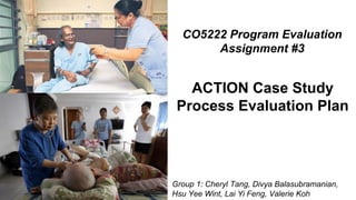 Group 1: Cheryl Tang, Divya Balasubramanian,
Hsu Yee Wint, Lai Yi Feng, Valerie Koh
CO5222 Program Evaluation
Assignment #3
ACTION Case Study
Process Evaluation Plan
 