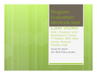 Program
Evaluation:
Methods and
Case Studies
Emil J. Posavac and
Raymond G. Carey
7th Edition. 2007. New
Jersey: Pearson,
Prentice Hall.
Aung Thu Nyein
DA- 8020 Policy Studies
 