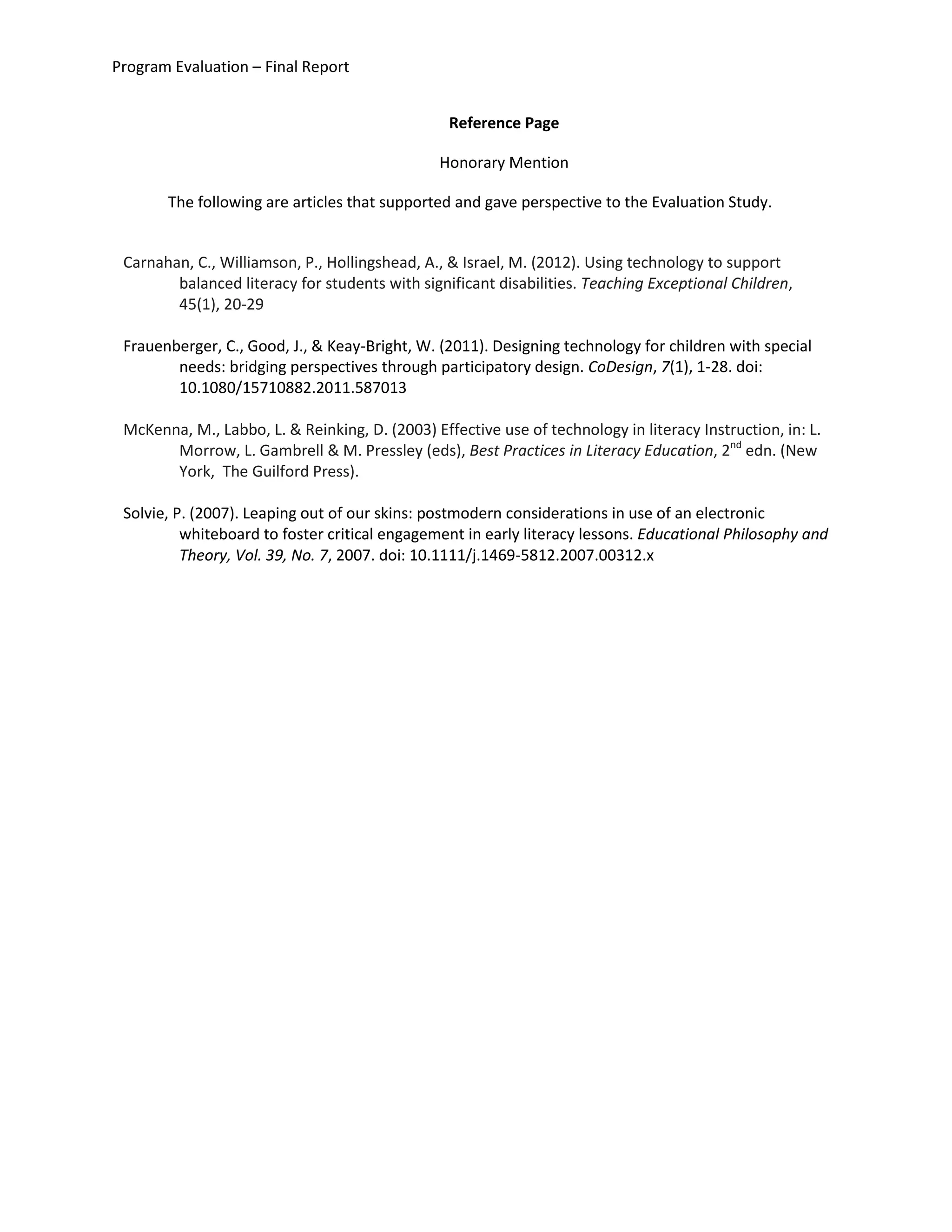 Program Evaluation – Final Report
Reference Page
Honorary Mention
The following are articles that supported and gave perspective to the Evaluation Study.
Carnahan, C., Williamson, P., Hollingshead, A., & Israel, M. (2012). Using technology to support
balanced literacy for students with significant disabilities. Teaching Exceptional Children,
45(1), 20-29
Frauenberger, C., Good, J., & Keay-Bright, W. (2011). Designing technology for children with special
needs: bridging perspectives through participatory design. CoDesign, 7(1), 1-28. doi:
10.1080/15710882.2011.587013
McKenna, M., Labbo, L. & Reinking, D. (2003) Effective use of technology in literacy Instruction, in: L.
Morrow, L. Gambrell & M. Pressley (eds), Best Practices in Literacy Education, 2nd
edn. (New
York, The Guilford Press).
Solvie, P. (2007). Leaping out of our skins: postmodern considerations in use of an electronic
whiteboard to foster critical engagement in early literacy lessons. Educational Philosophy and
Theory, Vol. 39, No. 7, 2007. doi: 10.1111/j.1469-5812.2007.00312.x
 