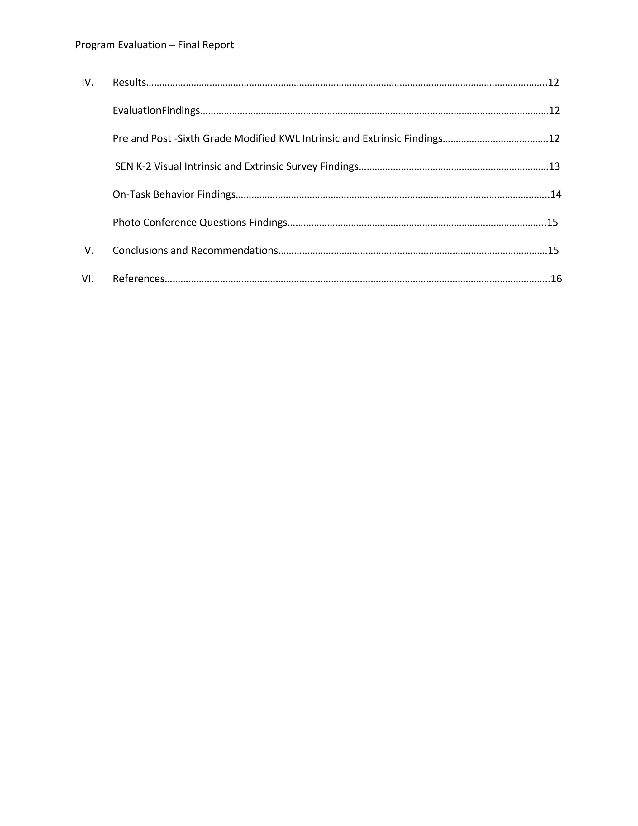 Program Evaluation – Final Report
IV. Results……………………………………………………………………………………………………………………………………..12
EvaluationFindings……………………………………………………………………………………………………………………12
Pre and Post -Sixth Grade Modified KWL Intrinsic and Extrinsic Findings………………………………….12
SEN K-2 Visual Intrinsic and Extrinsic Survey Findings………………………………………………………………13
On-Task Behavior Findings………………………………………………………………………………………………………..14
Photo Conference Questions Findings……………………………………………………………………………………..15
V. Conclusions and Recommendations…………………………………………………………………………………………15
VI. References………………………………………………………………………………………………………………………………..16
 