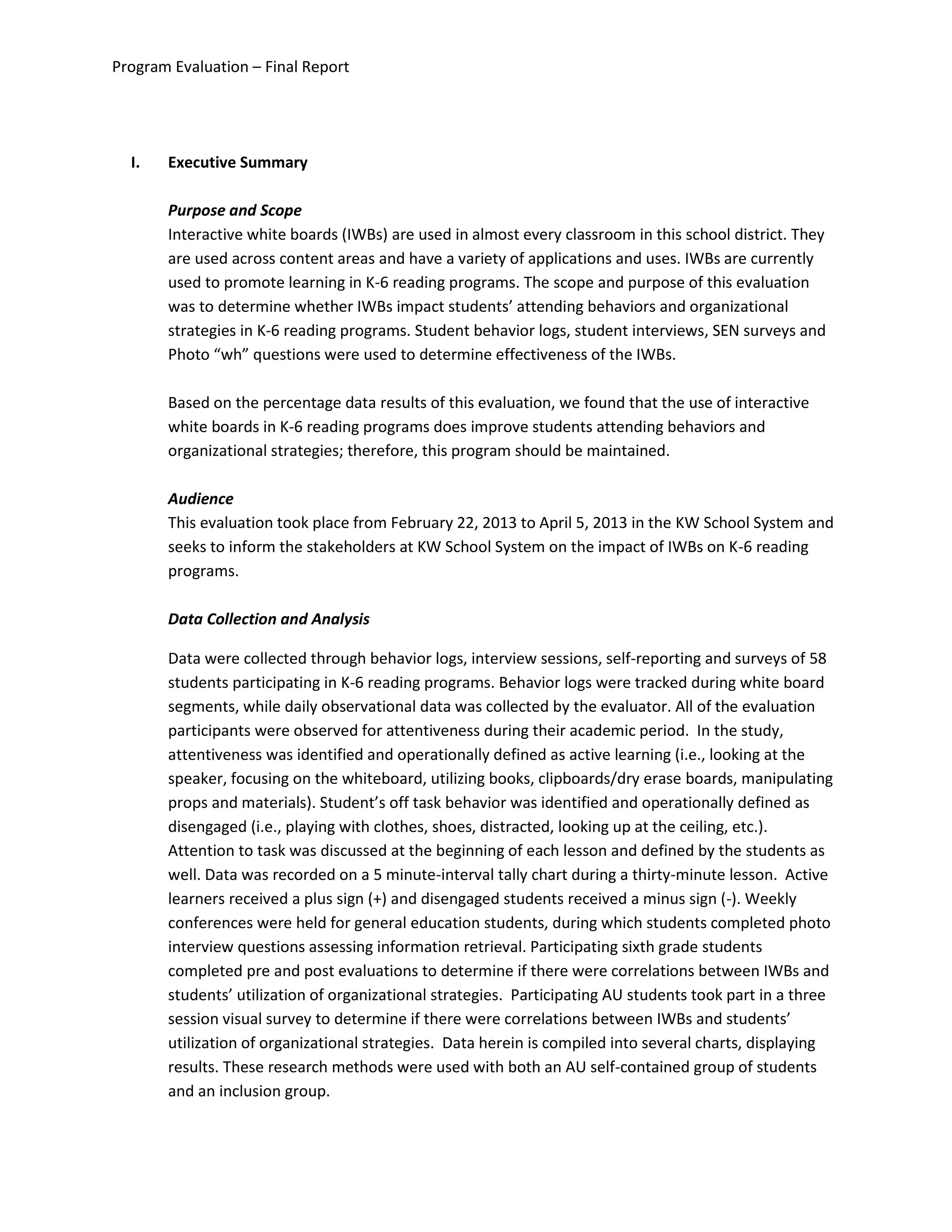 Program Evaluation – Final Report
I. Executive Summary
Purpose and Scope
Interactive white boards (IWBs) are used in almost every classroom in this school district. They
are used across content areas and have a variety of applications and uses. IWBs are currently
used to promote learning in K-6 reading programs. The scope and purpose of this evaluation
was to determine whether IWBs impact students’ attending behaviors and organizational
strategies in K-6 reading programs. Student behavior logs, student interviews, SEN surveys and
Photo “wh” questions were used to determine effectiveness of the IWBs.
Based on the percentage data results of this evaluation, we found that the use of interactive
white boards in K-6 reading programs does improve students attending behaviors and
organizational strategies; therefore, this program should be maintained.
Audience
This evaluation took place from February 22, 2013 to April 5, 2013 in the KW School System and
seeks to inform the stakeholders at KW School System on the impact of IWBs on K-6 reading
programs.
Data Collection and Analysis
Data were collected through behavior logs, interview sessions, self-reporting and surveys of 58
students participating in K-6 reading programs. Behavior logs were tracked during white board
segments, while daily observational data was collected by the evaluator. All of the evaluation
participants were observed for attentiveness during their academic period. In the study,
attentiveness was identified and operationally defined as active learning (i.e., looking at the
speaker, focusing on the whiteboard, utilizing books, clipboards/dry erase boards, manipulating
props and materials). Student’s off task behavior was identified and operationally defined as
disengaged (i.e., playing with clothes, shoes, distracted, looking up at the ceiling, etc.).
Attention to task was discussed at the beginning of each lesson and defined by the students as
well. Data was recorded on a 5 minute-interval tally chart during a thirty-minute lesson. Active
learners received a plus sign (+) and disengaged students received a minus sign (-). Weekly
conferences were held for general education students, during which students completed photo
interview questions assessing information retrieval. Participating sixth grade students
completed pre and post evaluations to determine if there were correlations between IWBs and
students’ utilization of organizational strategies. Participating AU students took part in a three
session visual survey to determine if there were correlations between IWBs and students’
utilization of organizational strategies. Data herein is compiled into several charts, displaying
results. These research methods were used with both an AU self-contained group of students
and an inclusion group.
 