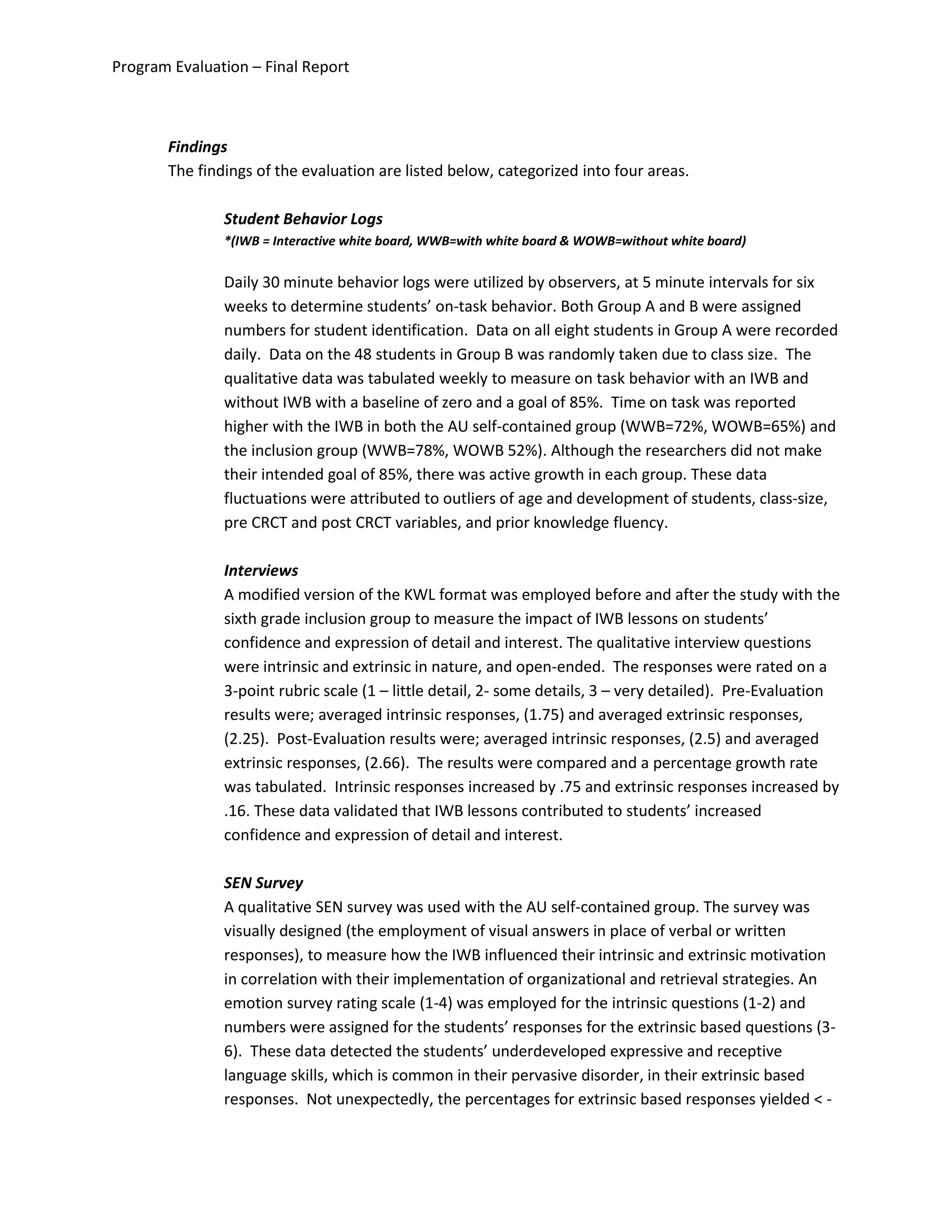 Program Evaluation – Final Report
Findings
The findings of the evaluation are listed below, categorized into four areas.
Student Behavior Logs
*(IWB = Interactive white board, WWB=with white board & WOWB=without white board)
Daily 30 minute behavior logs were utilized by observers, at 5 minute intervals for six
weeks to determine students’ on-task behavior. Both Group A and B were assigned
numbers for student identification. Data on all eight students in Group A were recorded
daily. Data on the 48 students in Group B was randomly taken due to class size. The
qualitative data was tabulated weekly to measure on task behavior with an IWB and
without IWB with a baseline of zero and a goal of 85%. Time on task was reported
higher with the IWB in both the AU self-contained group (WWB=72%, WOWB=65%) and
the inclusion group (WWB=78%, WOWB 52%). Although the researchers did not make
their intended goal of 85%, there was active growth in each group. These data
fluctuations were attributed to outliers of age and development of students, class-size,
pre CRCT and post CRCT variables, and prior knowledge fluency.
Interviews
A modified version of the KWL format was employed before and after the study with the
sixth grade inclusion group to measure the impact of IWB lessons on students’
confidence and expression of detail and interest. The qualitative interview questions
were intrinsic and extrinsic in nature, and open-ended. The responses were rated on a
3-point rubric scale (1 – little detail, 2- some details, 3 – very detailed). Pre-Evaluation
results were; averaged intrinsic responses, (1.75) and averaged extrinsic responses,
(2.25). Post-Evaluation results were; averaged intrinsic responses, (2.5) and averaged
extrinsic responses, (2.66). The results were compared and a percentage growth rate
was tabulated. Intrinsic responses increased by .75 and extrinsic responses increased by
.16. These data validated that IWB lessons contributed to students’ increased
confidence and expression of detail and interest.
SEN Survey
A qualitative SEN survey was used with the AU self-contained group. The survey was
visually designed (the employment of visual answers in place of verbal or written
responses), to measure how the IWB influenced their intrinsic and extrinsic motivation
in correlation with their implementation of organizational and retrieval strategies. An
emotion survey rating scale (1-4) was employed for the intrinsic questions (1-2) and
numbers were assigned for the students’ responses for the extrinsic based questions (3-
6). These data detected the students’ underdeveloped expressive and receptive
language skills, which is common in their pervasive disorder, in their extrinsic based
responses. Not unexpectedly, the percentages for extrinsic based responses yielded < -
 
