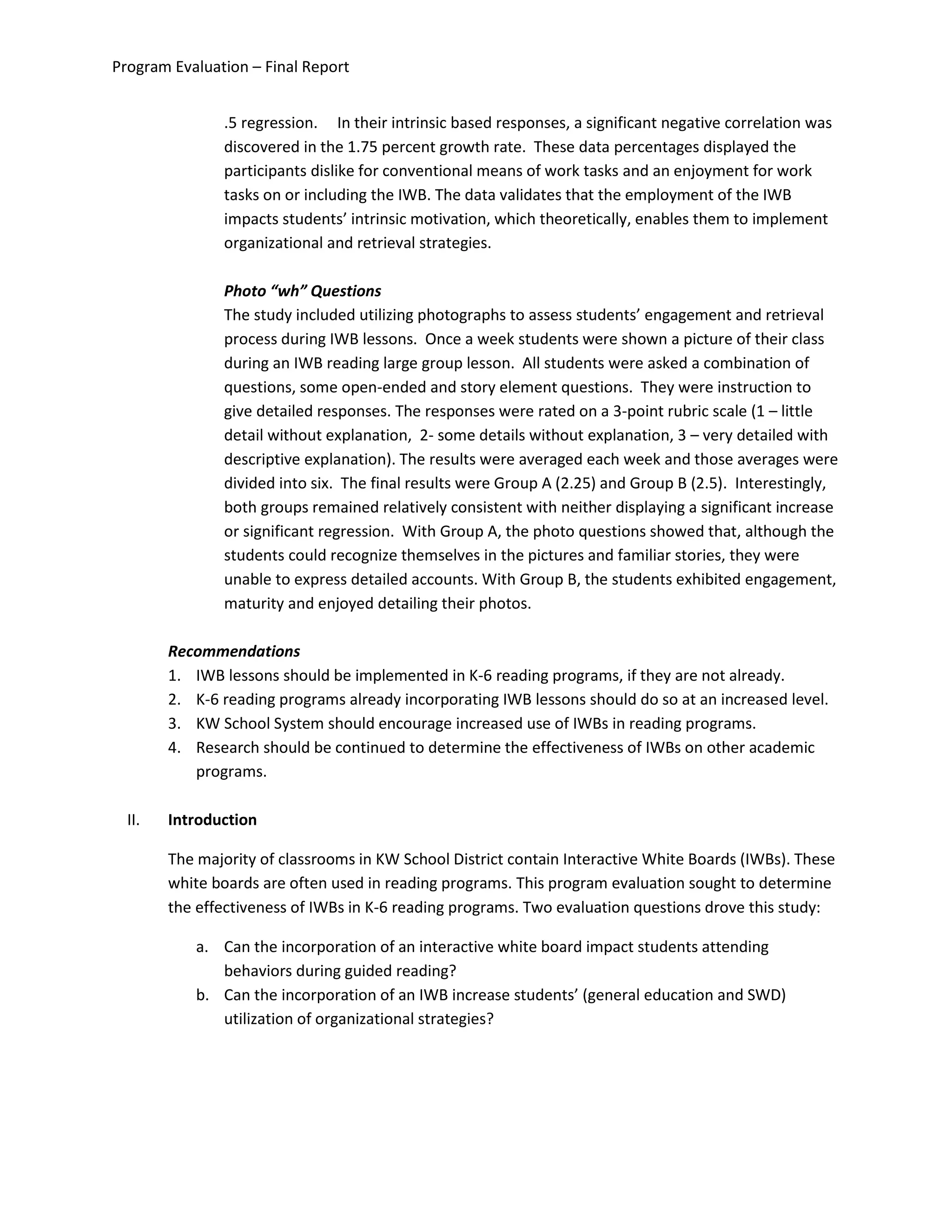 Program Evaluation – Final Report
.5 regression. In their intrinsic based responses, a significant negative correlation was
discovered in the 1.75 percent growth rate. These data percentages displayed the
participants dislike for conventional means of work tasks and an enjoyment for work
tasks on or including the IWB. The data validates that the employment of the IWB
impacts students’ intrinsic motivation, which theoretically, enables them to implement
organizational and retrieval strategies.
Photo “wh” Questions
The study included utilizing photographs to assess students’ engagement and retrieval
process during IWB lessons. Once a week students were shown a picture of their class
during an IWB reading large group lesson. All students were asked a combination of
questions, some open-ended and story element questions. They were instruction to
give detailed responses. The responses were rated on a 3-point rubric scale (1 – little
detail without explanation, 2- some details without explanation, 3 – very detailed with
descriptive explanation). The results were averaged each week and those averages were
divided into six. The final results were Group A (2.25) and Group B (2.5). Interestingly,
both groups remained relatively consistent with neither displaying a significant increase
or significant regression. With Group A, the photo questions showed that, although the
students could recognize themselves in the pictures and familiar stories, they were
unable to express detailed accounts. With Group B, the students exhibited engagement,
maturity and enjoyed detailing their photos.
Recommendations
1. IWB lessons should be implemented in K-6 reading programs, if they are not already.
2. K-6 reading programs already incorporating IWB lessons should do so at an increased level.
3. KW School System should encourage increased use of IWBs in reading programs.
4. Research should be continued to determine the effectiveness of IWBs on other academic
programs.
II. Introduction
The majority of classrooms in KW School District contain Interactive White Boards (IWBs). These
white boards are often used in reading programs. This program evaluation sought to determine
the effectiveness of IWBs in K-6 reading programs. Two evaluation questions drove this study:
a. Can the incorporation of an interactive white board impact students attending
behaviors during guided reading?
b. Can the incorporation of an IWB increase students’ (general education and SWD)
utilization of organizational strategies?
 