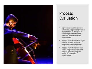 Process
Evaluation
• A process evaluation assesses
whether a program or process is
implemented as designed or
operating as intended and
identifies opportunities for
improvement.
• Process evaluations often begin
with an analysis of how a
program currently operates.
• Process evaluations may also
assess program activities and
outputs, policies, program
design or customer
expectations.
 