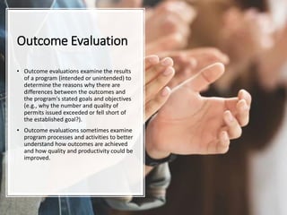 Outcome Evaluation
• Outcome evaluations examine the results
of a program (intended or unintended) to
determine the reasons why there are
differences between the outcomes and
the program's stated goals and objectives
(e.g., why the number and quality of
permits issued exceeded or fell short of
the established goal?).
• Outcome evaluations sometimes examine
program processes and activities to better
understand how outcomes are achieved
and how quality and productivity could be
improved.
 