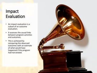 Impact
Evaluation
• An impact evaluation is a
subset of an outcome
evaluation.
• It assesses the causal links
between program activities
and outcomes.
• This is achieved by
comparing the observed
outcomes with an estimate
of what would have
happened if the program
had not existed.
 