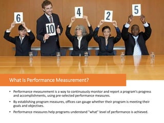 What Is Performance Measurement?
• Performance measurement is a way to continuously monitor and report a program's progress
and accomplishments, using pre-selected performance measures.
• By establishing program measures, offices can gauge whether their program is meeting their
goals and objectives.
• Performance measures help programs understand "what" level of performance is achieved.
 