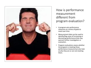 How is performance
measurement
different from
program evaluation?
• A program sets performance
measures as a series of goals to
meet over time.
• Measurement data can be used to
identify/flag areas of increasing or
decreasing performance that may
warrant further investigation or
evaluation.
• Program evaluations assess whether
the program is meeting those
performance measures but also look
at why they are or are not meeting
them.
 