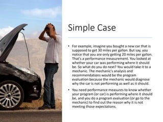 Simple Case
• For example, imagine you bought a new car that is
supposed to get 30 miles per gallon. But say, you
notice that you are only getting 20 miles per gallon.
That's a performance measurement. You looked at
whether your car was performing where it should
be. So what do you do next? You would take it to a
mechanic. The mechanic's analysis and
recommendations would be the program
evaluation because the mechanic would diagnose
why the car is not performing as well as it should.
• You need performance measures to know whether
your program (or car) is performing where it should
be, and you do a program evaluation (or go to the
mechanic) to find out the reason why it is not
meeting those expectations.
 