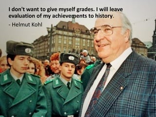 I don't want to give myself grades. I will leave
evaluation of my achievements to history.
- Helmut Kohl
 