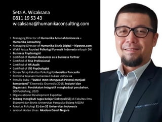 Seta A. Wicaksana
0811 19 53 43
wicaksana@humanikaconsulting.com
• Managing Director of Humanika Amanah Indonesia –
Humanika Consulting
• Managing Director of Humanika Bisnis Digital – hipotest.com
• Wakil Ketua Asosiasi Psikologi Forensik Indonesia wilayah DKI
• Business Psychologist
• Certified of Human Resources as a Business Partner
• Certified of Risk Professional
• Certified of HR Audit
• Certified of I/O Psychologist
• Dosen Tetap Fakultas Psikologi Universitas Pancasila
• Pembina Yayasan Humanika Edukasi Indonesia
• Penulis Buku : “SOBAT WAY: Mengubah Potensi menjadi
kompetensi” Elexmedia Gramedia 2016, Industri dan
Organisasi: Pendekatan Integratif menghadapi perubahan,
DD Publishing, 2020
• Organizational Development Expertise
• Sedang mengikuti tugas belajar Doktoral (S3) di Fakultas Ilmu
Ekonomi dan Bisnis Universitas Pancasila Bidang MSDM
• Fakultas Psikologi S1 dan S2 Universitas Indonesia
• sekolah ikatan dinas Akademi Sandi Negara
 