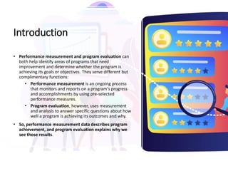 Introduction
• Performance measurement and program evaluation can
both help identify areas of programs that need
improvement and determine whether the program is
achieving its goals or objectives. They serve different but
complimentary functions:
• Performance measurement is an ongoing process
that monitors and reports on a program's progress
and accomplishments by using pre-selected
performance measures.
• Program evaluation, however, uses measurement
and analysis to answer specific questions about how
well a program is achieving its outcomes and why.
• So, performance measurement data describes program
achievement, and program evaluation explains why we
see those results.
 