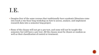  Imagine four of the same courses that traditionally have academic librarians come
into teach a two-hour long workshop on how to access, analyze, and implement
research data into a semester long project.
 Some of the classes will not get a pre-test, and some will not be taught this
semester, but will have a pre-test. All the classes must be chosen at random as
well as their classification of control or treatment.
 